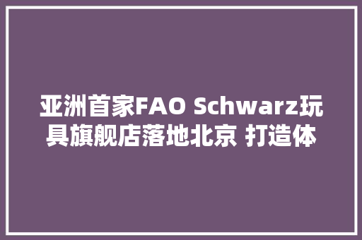 亚洲首家FAO Schwarz玩具旗舰店落地北京 打造体验式零售新地标 亚洲首家FAO Schwarz玩具旗舰店落地北京 打造体验式零售新地标 人工智能