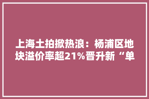 上海土拍掀热浪：杨浦区地块溢价率超21%晋升新“单价地王”