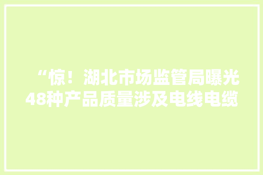 “惊！湖北市场监管局曝光48种产品质量涉及电线电缆等！”