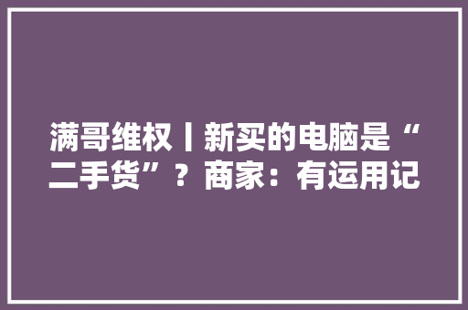 满哥维权丨新买的电脑是“二手货”？商家：有运用记录是正常现象担保是新机