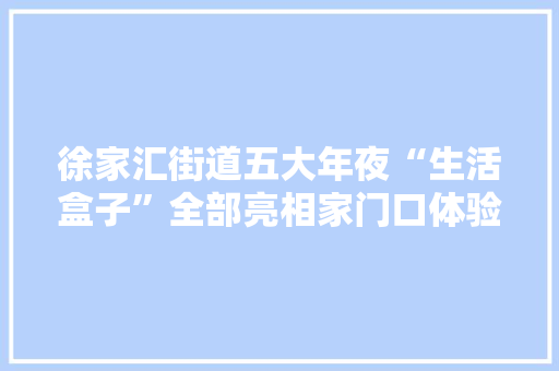 徐家汇街道五大年夜“生活盒子”全部亮相家门口体验社区“新四件套”