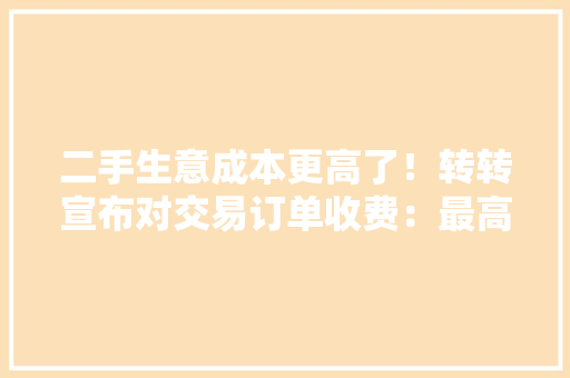 二手生意成本更高了！转转宣布对交易订单收费：最高30元