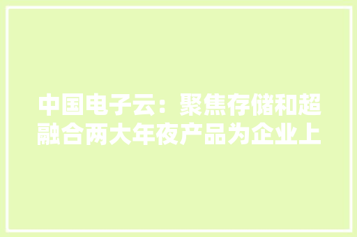 中国电子云：聚焦存储和超融合两大年夜产品为企业上云建筑云底座