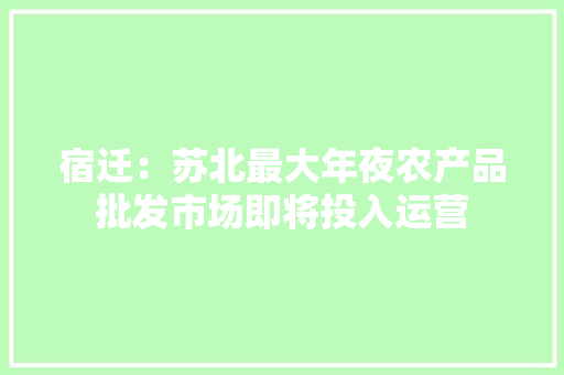 宿迁：苏北最大年夜农产品批发市场即将投入运营