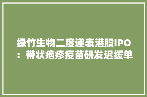 绿竹生物二度递表港股IPO：带状疱疹疫苗研发迟缓单抗产品竞争激烈