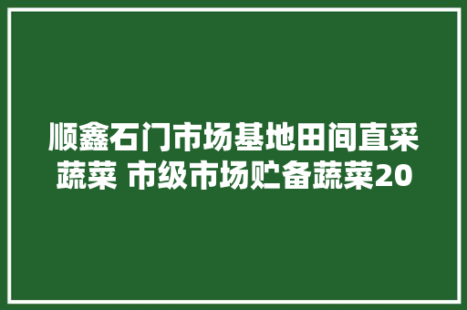 顺鑫石门市场基地田间直采蔬菜 市级市场贮备蔬菜2000吨