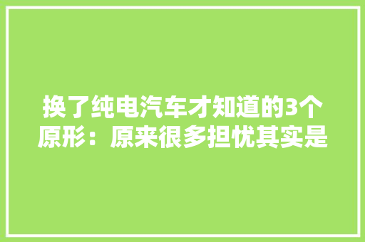 换了纯电汽车才知道的3个原形：原来很多担忧其实是臆想！ 换了纯电汽车才知道的3个原形：原来很多担忧其实是臆想！ 人工智能