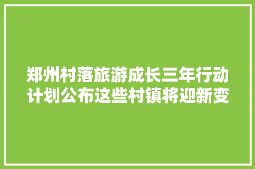 郑州村落旅游成长三年行动计划公布这些村镇将迎新变革