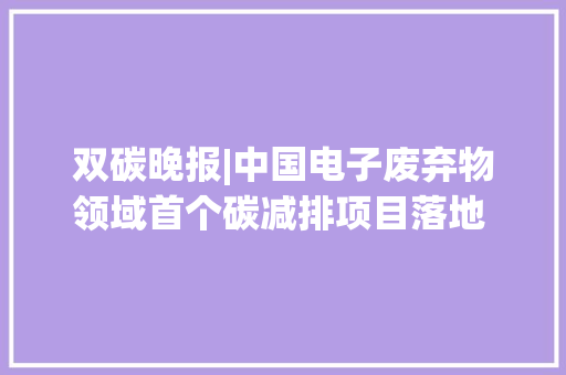 双碳晚报|中国电子废弃物领域首个碳减排项目落地  极端气候导致欧洲去年经济损失超百亿欧元 双碳晚报|中国电子废弃物领域首个碳减排项目落地  极端气候导致欧洲去年经济损失超百亿欧元 智能家居