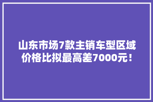 山东市场7款主销车型区域价格比拟最高差7000元！
