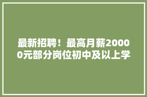 最新招聘！最高月薪20000元部分岗位初中及以上学历可报……