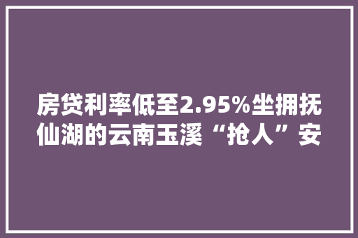 房贷利率低至2.95%坐拥抚仙湖的云南玉溪“抢人”安家