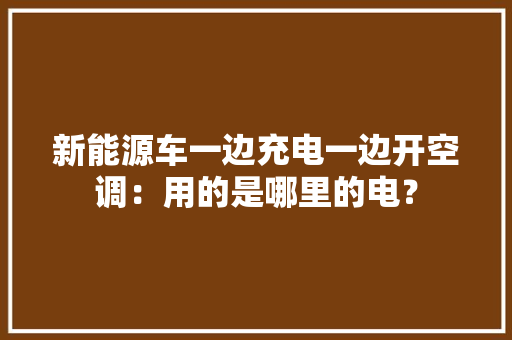新能源车一边充电一边开空调：用的是哪里的电？ 新能源车一边充电一边开空调：用的是哪里的电？ 互联通信