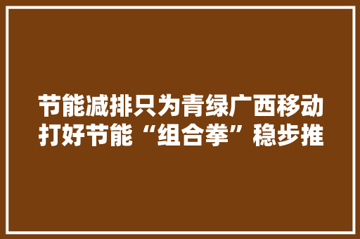 节能减排只为青绿广西移动打好节能“组合拳”稳步推进“双碳”目标