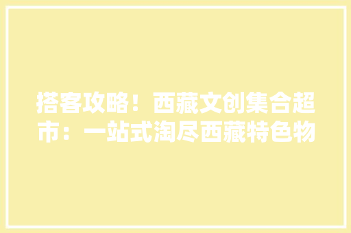 搭客攻略！西藏文创集合超市：一站式淘尽西藏特色物件 搭客攻略！西藏文创集合超市：一站式淘尽西藏特色物件 人工智能