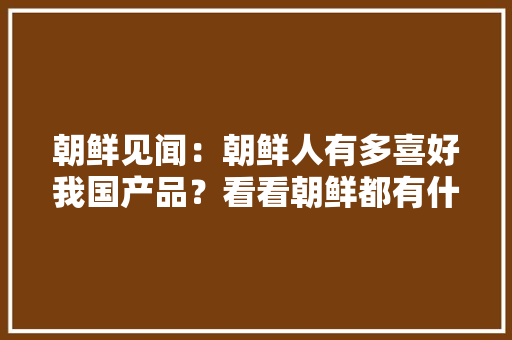 朝鲜见闻：朝鲜人有多喜好我国产品？看看朝鲜都有什么国货