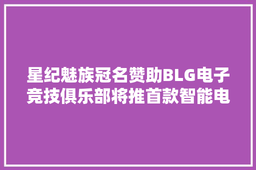 星纪魅族冠名赞助BLG电子竞技俱乐部将推首款智能电动汽车产品
