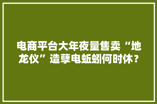 电商平台大年夜量售卖“地龙仪”造孽电蚯蚓何时休？ 电商平台大年夜量售卖“地龙仪”造孽电蚯蚓何时休？ 智能科技