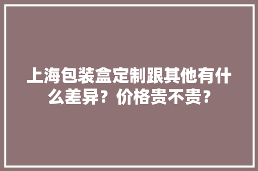 上海包装盒定制跟其他有什么差异？价格贵不贵？