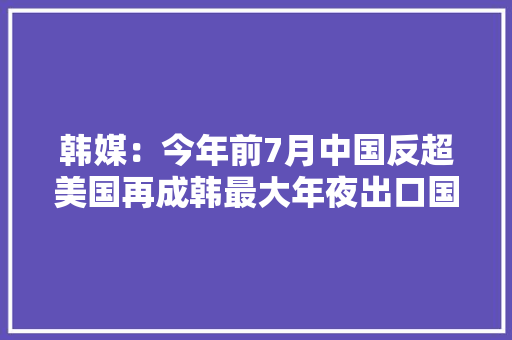 韩媒：今年前7月中国反超美国再成韩最大年夜出口国
