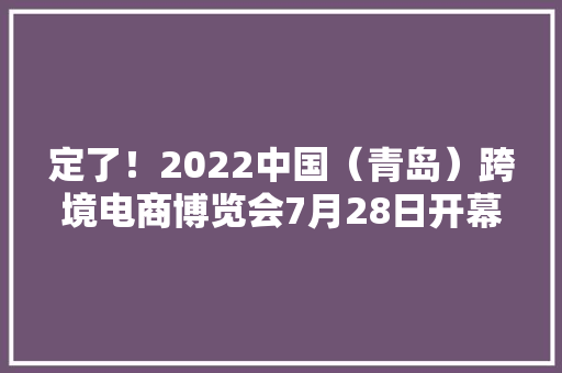 定了！2022中国（青岛）跨境电商博览会7月28日开幕