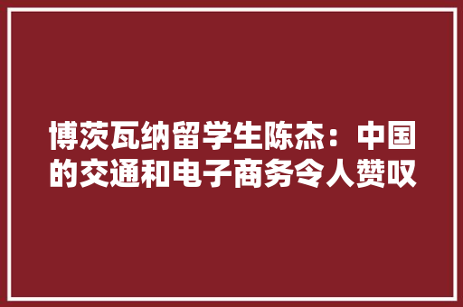 博茨瓦纳留学生陈杰：中国的交通和电子商务令人赞叹 博茨瓦纳留学生陈杰：中国的交通和电子商务令人赞叹 智能家居