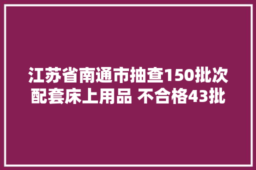 江苏省南通市抽查150批次配套床上用品 不合格43批次
