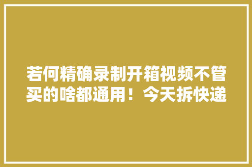 若何精确录制开箱视频不管买的啥都通用！今天拆快递了吗 若何精确录制开箱视频不管买的啥都通用！今天拆快递了吗 智能科技