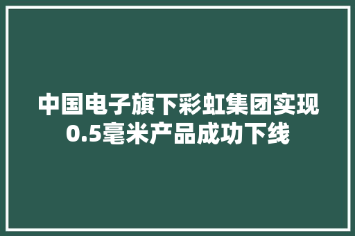 中国电子旗下彩虹集团实现0.5毫米产品成功下线