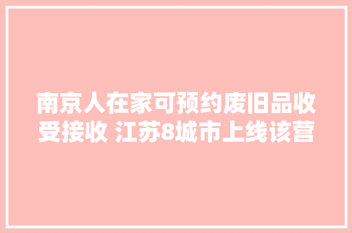 南京人在家可预约废旧品收受接收 江苏8城市上线该营业