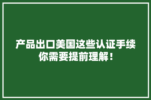 产品出口美国这些认证手续你需要提前理解！