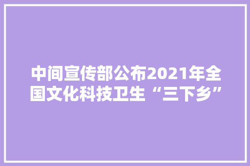 中间宣传部公布2021年全国文化科技卫生“三下乡”活动示范项目、优秀团队、做事标兵名单