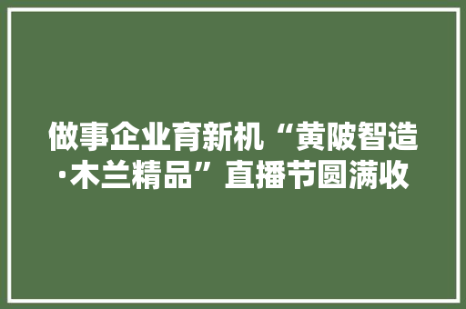 做事企业育新机“黄陂智造·木兰精品”直播节圆满收官