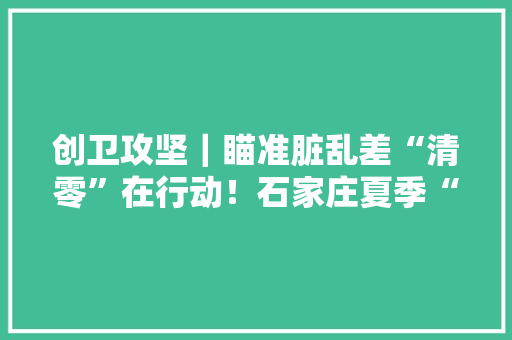 创卫攻坚｜瞄准脏乱差“清零”在行动！石家庄夏季“创卫”攻坚再掀高潮