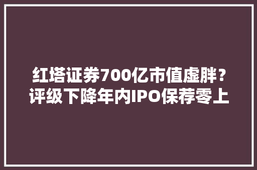 红塔证券700亿市值虚胖？评级下降年内IPO保荐零上会