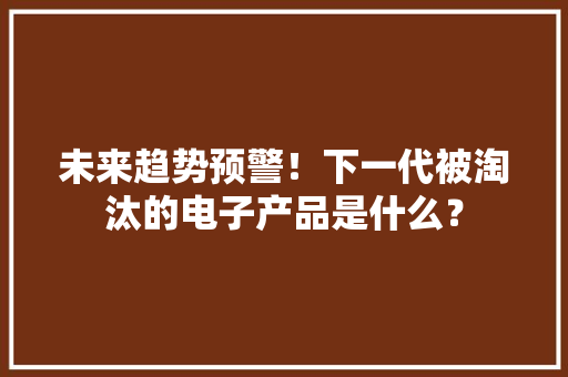 未来趋势预警！下一代被淘汰的电子产品是什么？