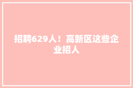 招聘629人！高新区这些企业招人