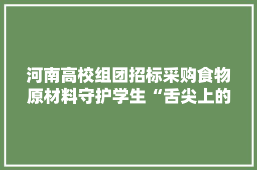 河南高校组团招标采购食物原材料守护学生“舌尖上的安然”