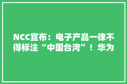 NCC宣布：电子产品一律不得标注“中国台湾”！华为直接忽视规定