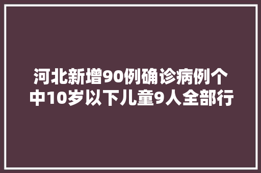 河北新增90例确诊病例个中10岁以下儿童9人全部行程轨迹公布