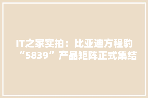 IT之家实拍：比亚迪方程豹“5839”产品矩阵正式集结