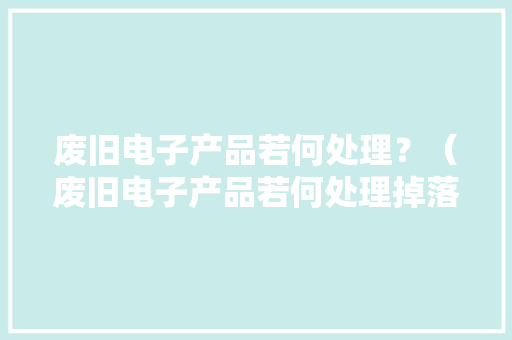 废旧电子产品若何处理？（废旧电子产品若何处理掉落）
