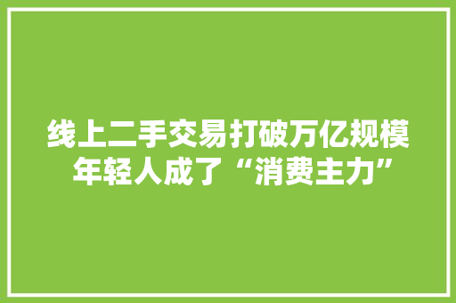 线上二手交易打破万亿规模 年轻人成了“消费主力” 线上二手交易打破万亿规模 年轻人成了“消费主力” 互联通信