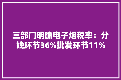 三部门明确电子烟税率：分娩环节36%批发环节11%