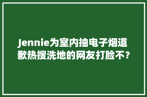 Jennie为室内抽电子烟道歉热搜洗地的网友打脸不？