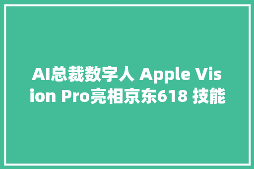 AI总裁数字人 Apple Vision Pro亮相京东618 技能立异“又便宜又好”