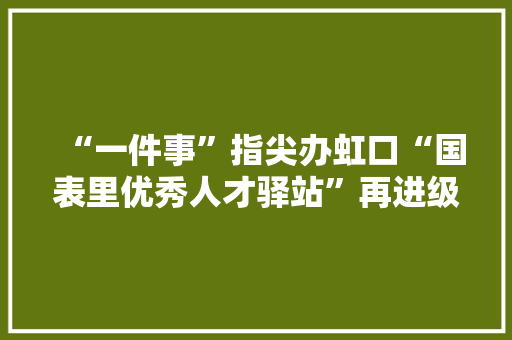 “一件事”指尖办虹口“国表里优秀人才驿站”再进级