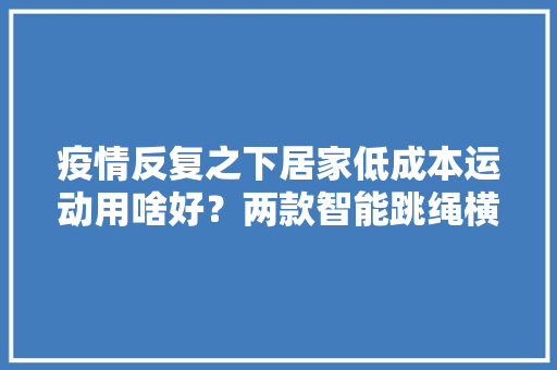 疫情反复之下居家低成本运动用啥好？两款智能跳绳横评推荐