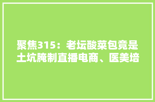 聚焦315：老坛酸菜包竟是土坑腌制直播电商、医美培训均中枪