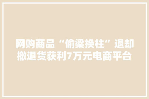 网购商品“偷梁换柱”退却撤退货获利7万元电商平台员工被刑拘